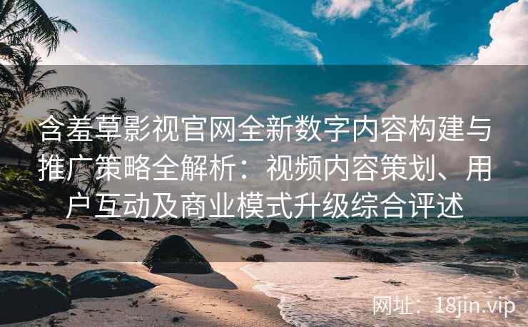 含羞草影视官网全新数字内容构建与推广策略全解析：视频内容策划、用户互动及商业模式升级综合评述
