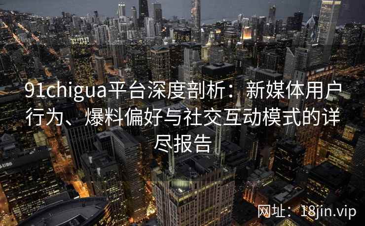 91chigua平台深度剖析：新媒体用户行为、爆料偏好与社交互动模式的详尽报告