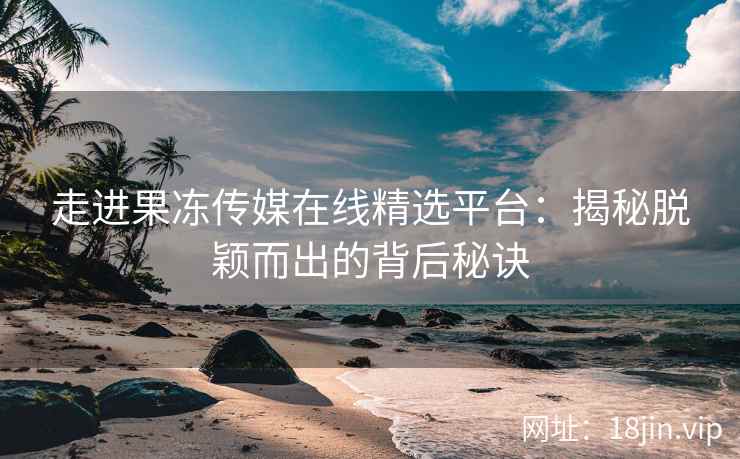 走进果冻传媒在线精选平台：揭秘脱颖而出的背后秘诀