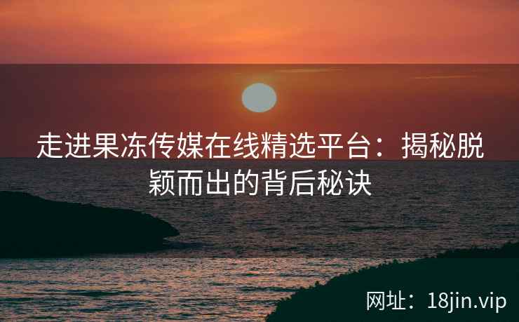 走进果冻传媒在线精选平台：揭秘脱颖而出的背后秘诀