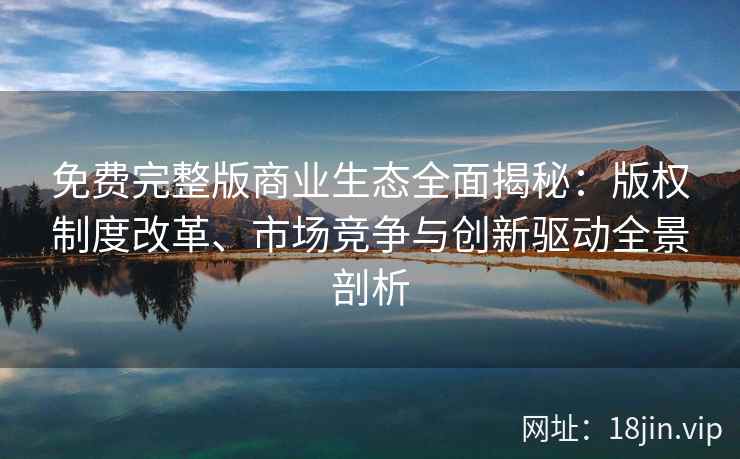 免费完整版商业生态全面揭秘：版权制度改革、市场竞争与创新驱动全景剖析