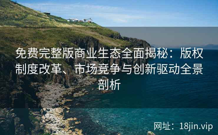 免费完整版商业生态全面揭秘：版权制度改革、市场竞争与创新驱动全景剖析