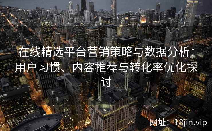在线精选平台营销策略与数据分析：用户习惯、内容推荐与转化率优化探讨