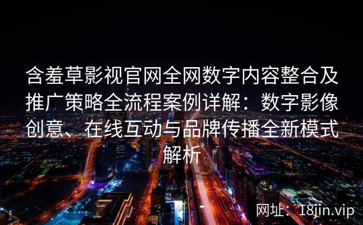 含羞草影视官网全网数字内容整合及推广策略全流程案例详解：数字影像创意、在线互动与品牌传播全新模式解析