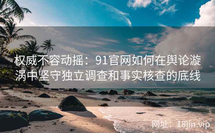 权威不容动摇：91官网如何在舆论漩涡中坚守独立调查和事实核查的底线