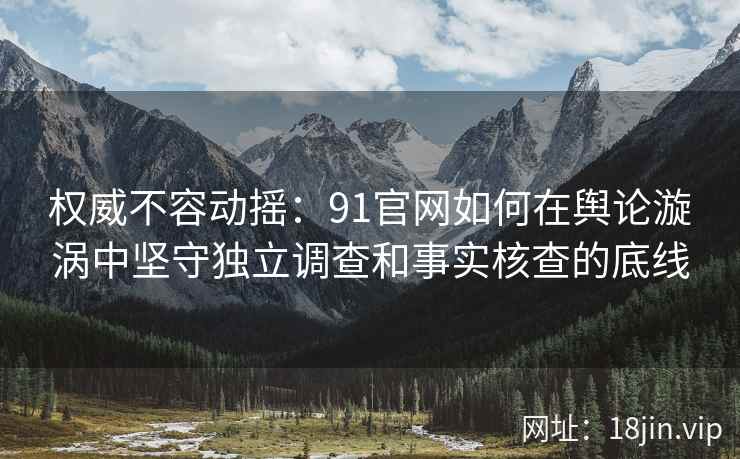 权威不容动摇：91官网如何在舆论漩涡中坚守独立调查和事实核查的底线
