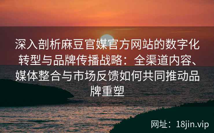 深入剖析麻豆官媒官方网站的数字化转型与品牌传播战略：全渠道内容、媒体整合与市场反馈如何共同推动品牌重塑