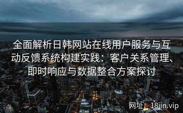 全面解析日韩网站在线用户服务与互动反馈系统构建实践：客户关系管理、即时响应与数据整合方案探讨