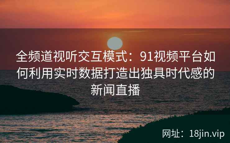 全频道视听交互模式：91视频平台如何利用实时数据打造出独具时代感的新闻直播
