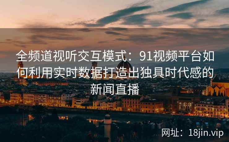 全频道视听交互模式：91视频平台如何利用实时数据打造出独具时代感的新闻直播