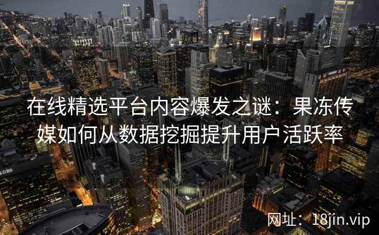 在线精选平台内容爆发之谜：果冻传媒如何从数据挖掘提升用户活跃率