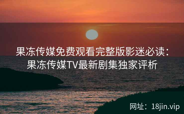果冻传媒免费观看完整版影迷必读：果冻传媒TV最新剧集独家评析