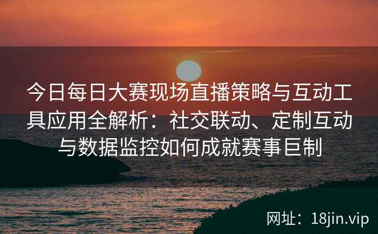 今日每日大赛现场直播策略与互动工具应用全解析：社交联动、定制互动与数据监控如何成就赛事巨制