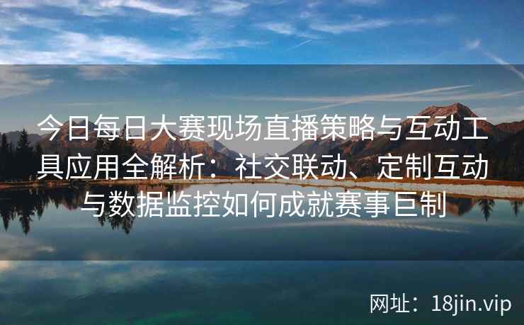 今日每日大赛现场直播策略与互动工具应用全解析：社交联动、定制互动与数据监控如何成就赛事巨制