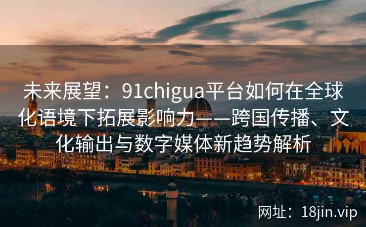 未来展望：91chigua平台如何在全球化语境下拓展影响力——跨国传播、文化输出与数字媒体新趋势解析