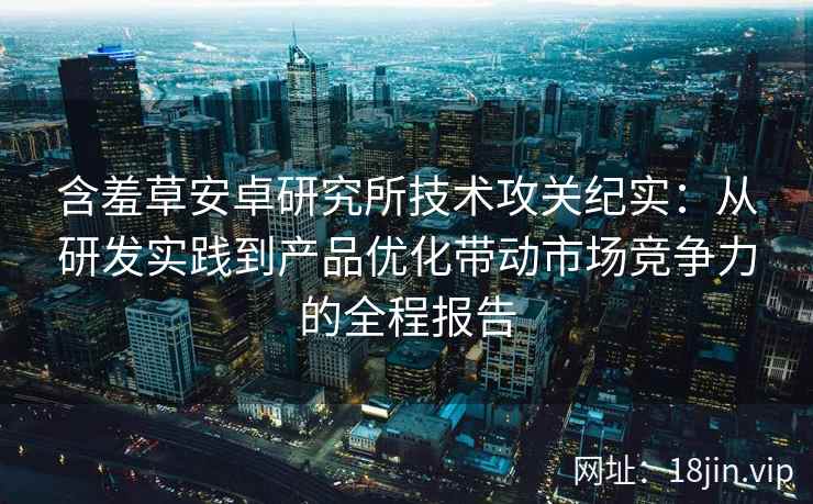 含羞草安卓研究所技术攻关纪实：从研发实践到产品优化带动市场竞争力的全程报告