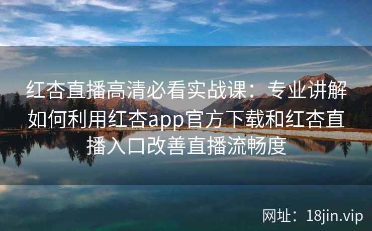 红杏直播高清必看实战课：专业讲解如何利用红杏app官方下载和红杏直播入口改善直播流畅度