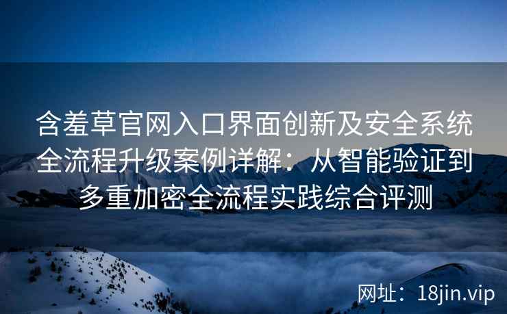 含羞草官网入口界面创新及安全系统全流程升级案例详解：从智能验证到多重加密全流程实践综合评测