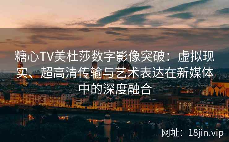 糖心TV美杜莎数字影像突破：虚拟现实、超高清传输与艺术表达在新媒体中的深度融合