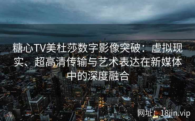 糖心TV美杜莎数字影像突破：虚拟现实、超高清传输与艺术表达在新媒体中的深度融合