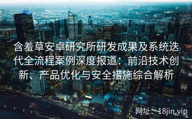 含羞草安卓研究所研发成果及系统迭代全流程案例深度报道：前沿技术创新、产品优化与安全措施综合解析