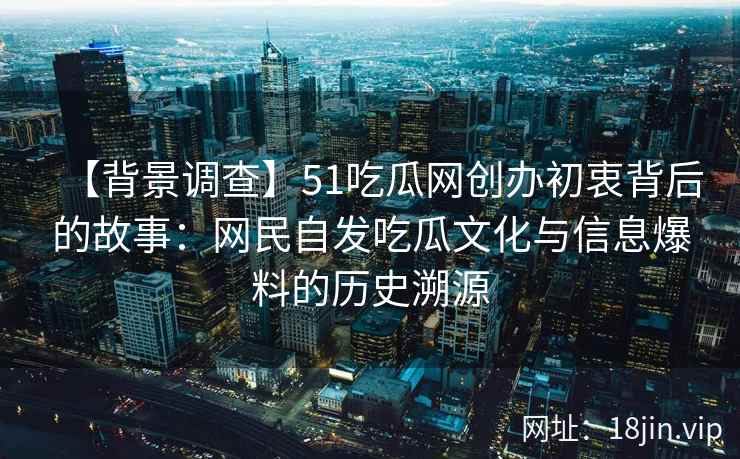 【背景调查】51吃瓜网创办初衷背后的故事：网民自发吃瓜文化与信息爆料的历史溯源