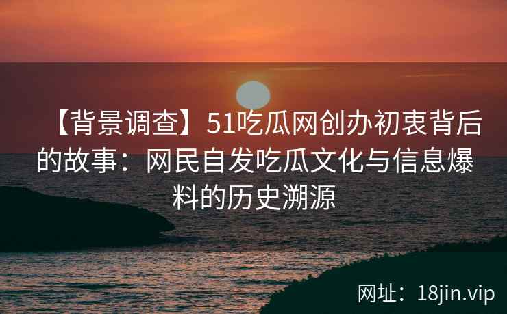 【背景调查】51吃瓜网创办初衷背后的故事：网民自发吃瓜文化与信息爆料的历史溯源