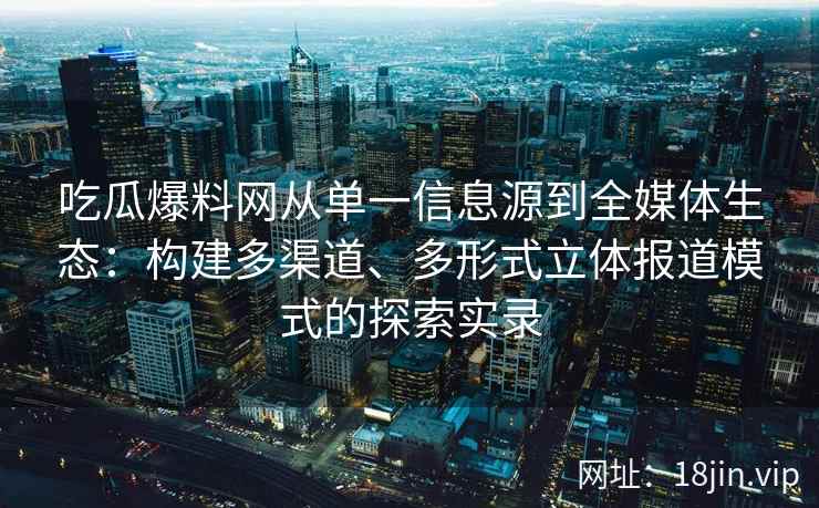 吃瓜爆料网从单一信息源到全媒体生态：构建多渠道、多形式立体报道模式的探索实录