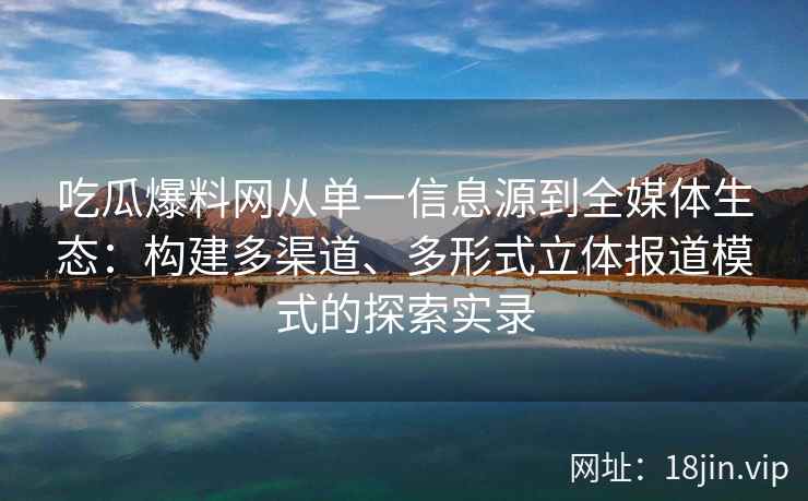 吃瓜爆料网从单一信息源到全媒体生态：构建多渠道、多形式立体报道模式的探索实录