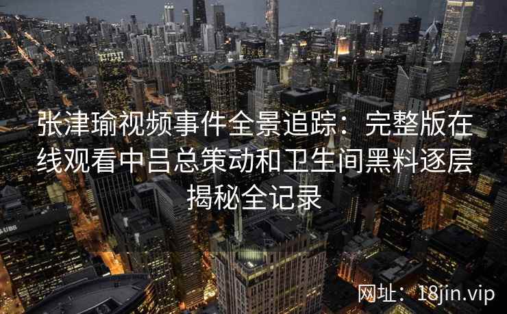 张津瑜视频事件全景追踪：完整版在线观看中吕总策动和卫生间黑料逐层揭秘全记录