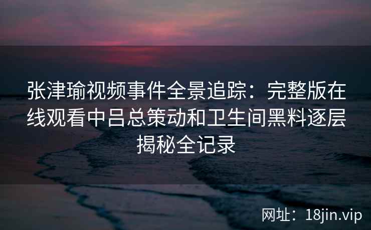 张津瑜视频事件全景追踪：完整版在线观看中吕总策动和卫生间黑料逐层揭秘全记录