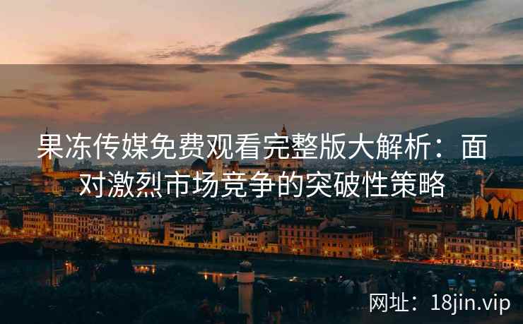 果冻传媒免费观看完整版大解析：面对激烈市场竞争的突破性策略