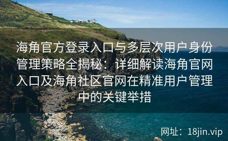 海角官方登录入口与多层次用户身份管理策略全揭秘：详细解读海角官网入口及海角社区官网在精准用户管理中的关键举措