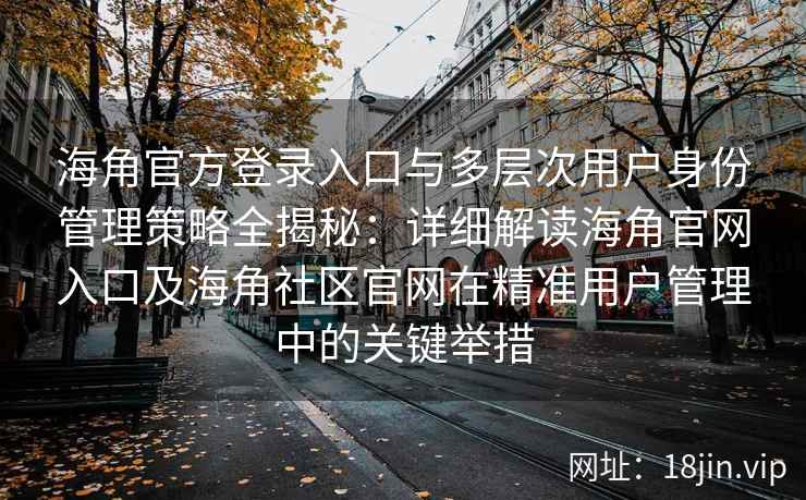 海角官方登录入口与多层次用户身份管理策略全揭秘：详细解读海角官网入口及海角社区官网在精准用户管理中的关键举措