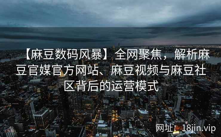 【麻豆数码风暴】全网聚焦，解析麻豆官媒官方网站、麻豆视频与麻豆社区背后的运营模式