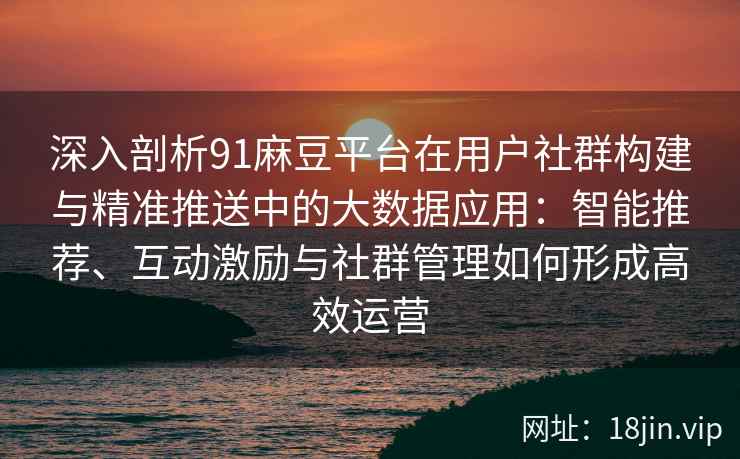 深入剖析91麻豆平台在用户社群构建与精准推送中的大数据应用：智能推荐、互动激励与社群管理如何形成高效运营
