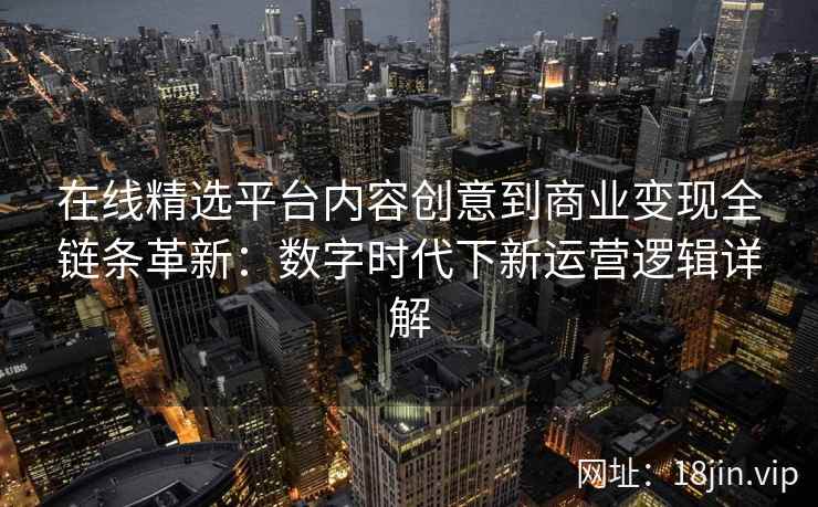 在线精选平台内容创意到商业变现全链条革新：数字时代下新运营逻辑详解