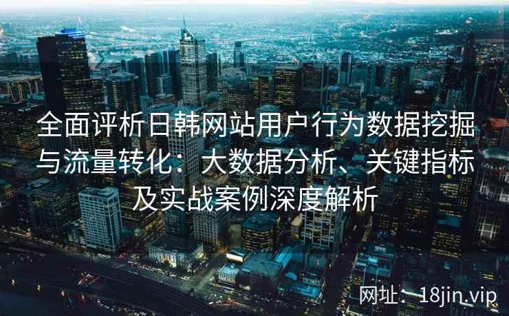 全面评析日韩网站用户行为数据挖掘与流量转化：大数据分析、关键指标及实战案例深度解析