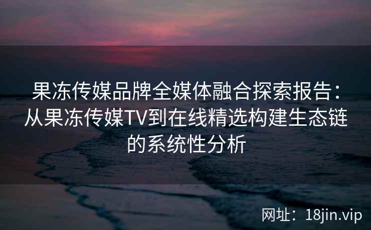 果冻传媒品牌全媒体融合探索报告：从果冻传媒TV到在线精选构建生态链的系统性分析