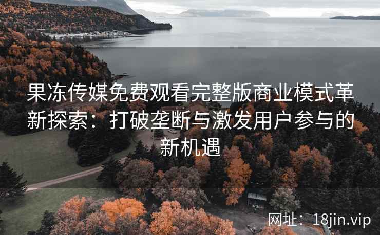 果冻传媒免费观看完整版商业模式革新探索：打破垄断与激发用户参与的新机遇
