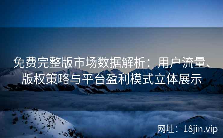 免费完整版市场数据解析：用户流量、版权策略与平台盈利模式立体展示