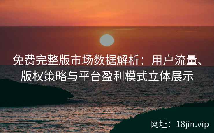 免费完整版市场数据解析：用户流量、版权策略与平台盈利模式立体展示