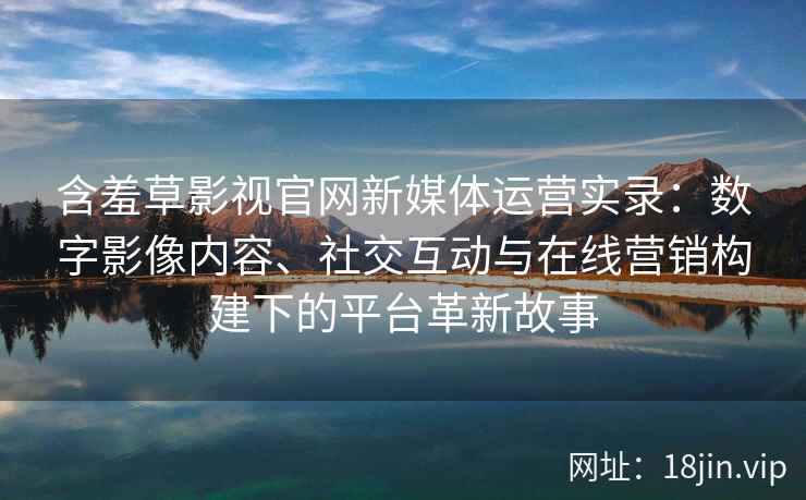 含羞草影视官网新媒体运营实录：数字影像内容、社交互动与在线营销构建下的平台革新故事