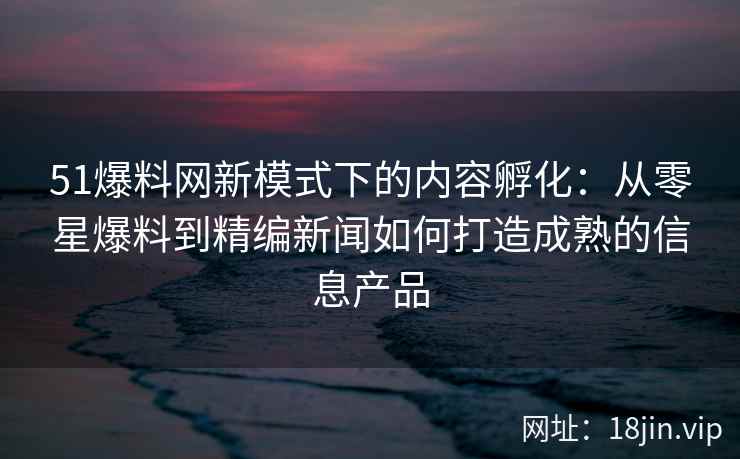 51爆料网新模式下的内容孵化：从零星爆料到精编新闻如何打造成熟的信息产品