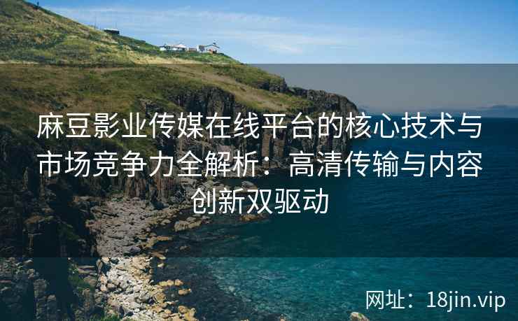 麻豆影业传媒在线平台的核心技术与市场竞争力全解析：高清传输与内容创新双驱动