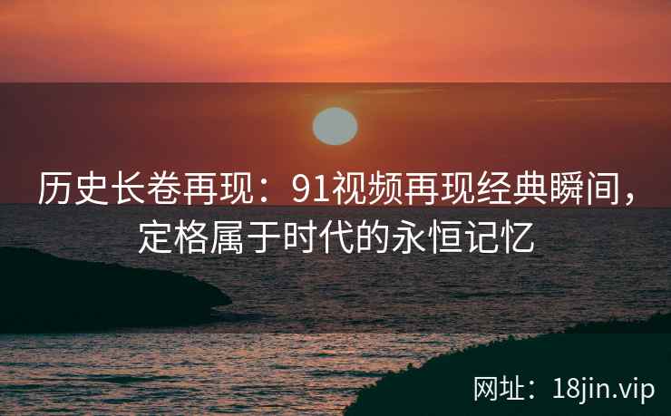 历史长卷再现：91视频再现经典瞬间，定格属于时代的永恒记忆