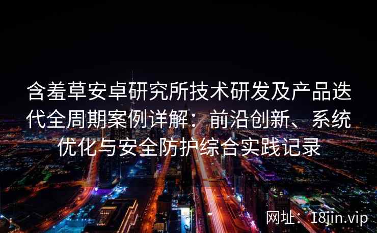 含羞草安卓研究所技术研发及产品迭代全周期案例详解：前沿创新、系统优化与安全防护综合实践记录