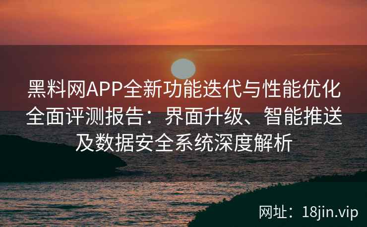 黑料网APP全新功能迭代与性能优化全面评测报告：界面升级、智能推送及数据安全系统深度解析