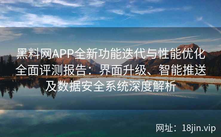 黑料网APP全新功能迭代与性能优化全面评测报告：界面升级、智能推送及数据安全系统深度解析