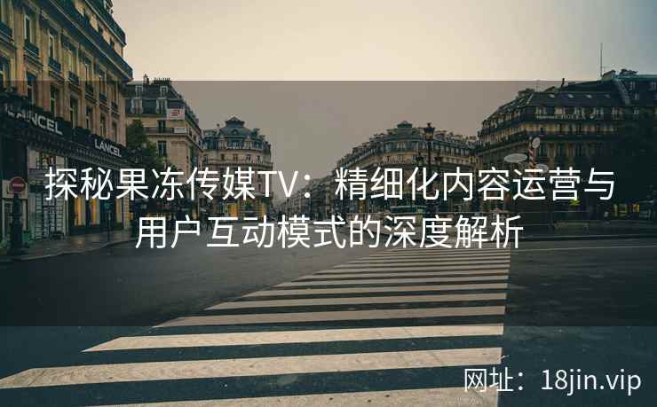 探秘果冻传媒TV：精细化内容运营与用户互动模式的深度解析